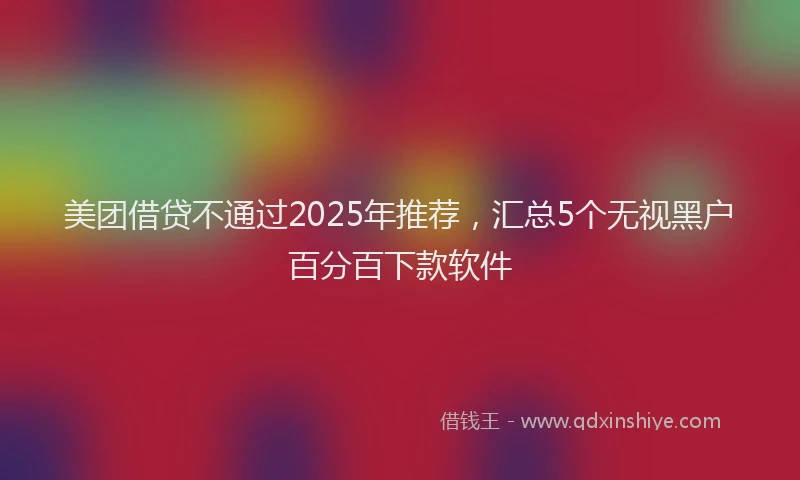 美团借贷不通过2025年推荐，汇总5个无视黑户百分百下款软件