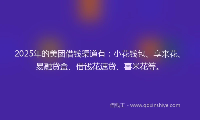 2025年的美团借钱渠道有：小花钱包、享来花、易融贷盒、借钱花速贷、喜米花等。