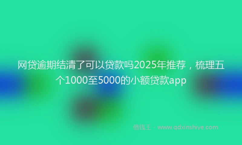 网贷逾期结清了可以贷款吗2025年推荐，梳理五个1000至5000的小额贷款app