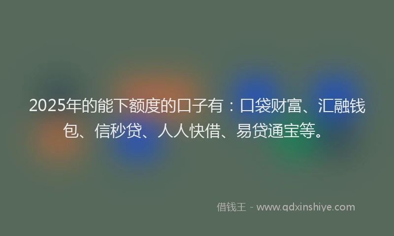 2025年的能下额度的口子有：口袋财富、汇融钱包、信秒贷、人人快借、易贷通宝等。