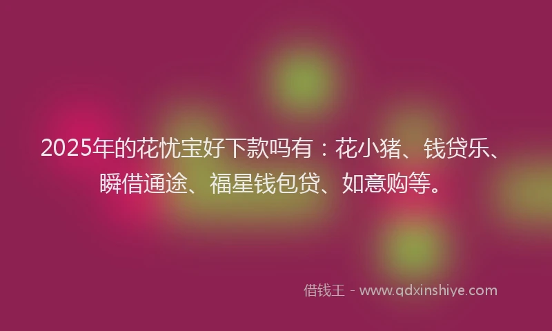 2025年的花忧宝好下款吗有：花小猪、钱贷乐、瞬借通途、福星钱包贷、如意购等。