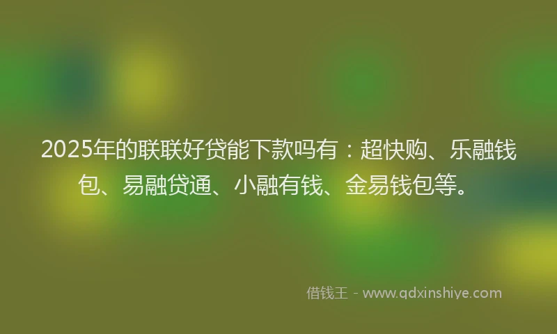 2025年的联联好贷能下款吗有：超快购、乐融钱包、易融贷通、小融有钱、金易钱包等。