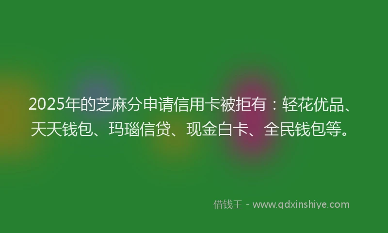 2025年的芝麻分申请信用卡被拒有：轻花优品、天天钱包、玛瑙信贷、现金白卡、全民钱包等。
