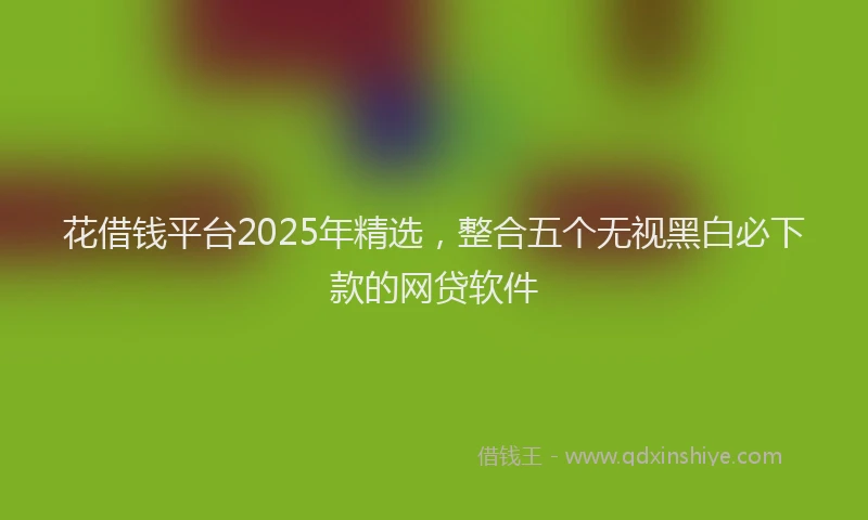 花借钱平台2025年精选，整合五个无视黑白必下款的网贷软件