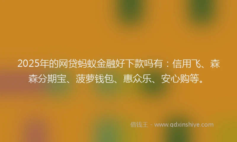 2025年的网贷蚂蚁金融好下款吗有：信用飞、森森分期宝、菠萝钱包、惠众乐、安心购等。