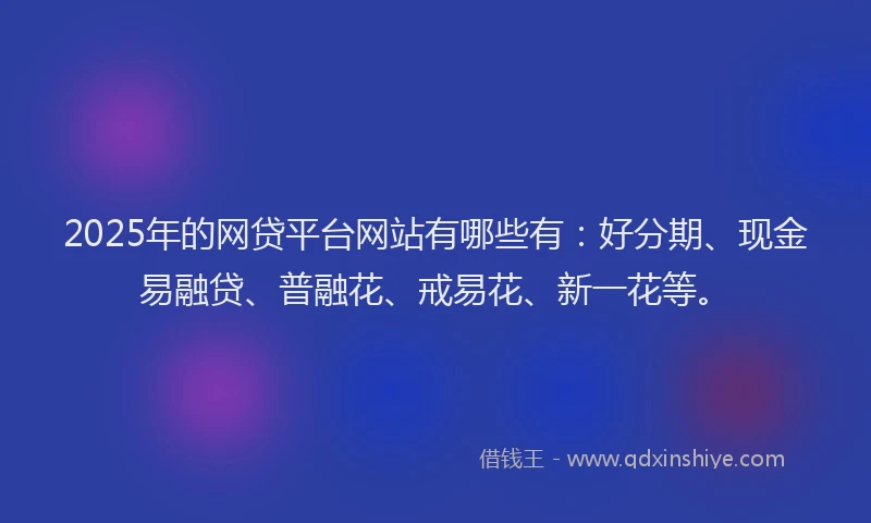 2025年的网贷平台网站有哪些有：好分期、现金易融贷、普融花、戒易花、新一花等。