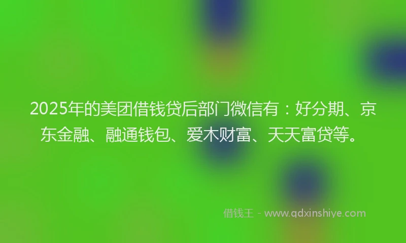 2025年的美团借钱贷后部门微信有：好分期、京东金融、融通钱包、爱木财富、天天富贷等。