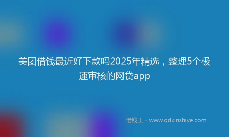美团借钱最近好下款吗2025年精选，整理5个极速审核的网贷app