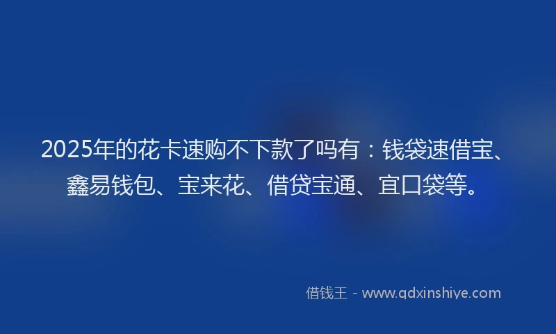 2025年的花卡速购不下款了吗有：钱袋速借宝、鑫易钱包、宝来花、借贷宝通、宜口袋等。