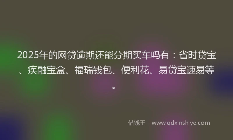 2025年的网贷逾期还能分期买车吗有：省时贷宝、疾融宝盒、福瑞钱包、便利花、易贷宝速易等。
