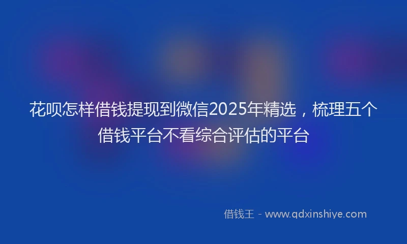 花呗怎样借钱提现到微信2025年精选，梳理五个借钱平台不看综合评估的平台