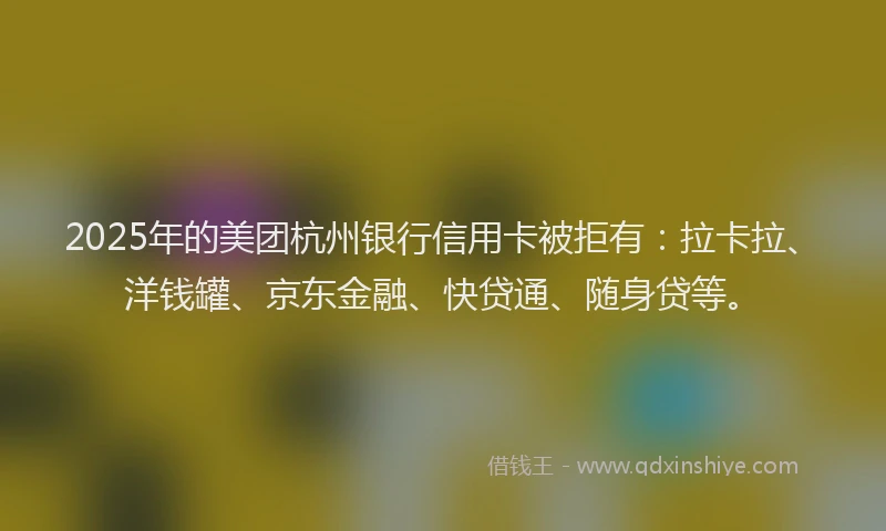2025年的美团杭州银行信用卡被拒有：拉卡拉、洋钱罐、京东金融、快贷通、随身贷等。