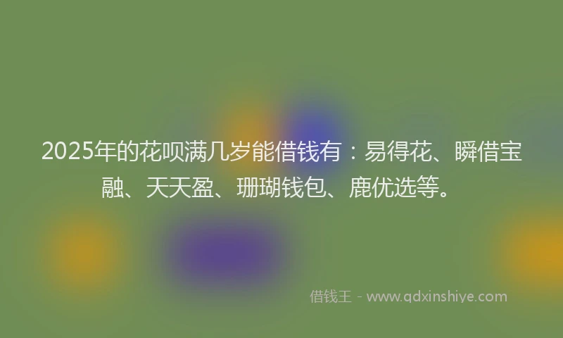 2025年的花呗满几岁能借钱有：易得花、瞬借宝融、天天盈、珊瑚钱包、鹿优选等。