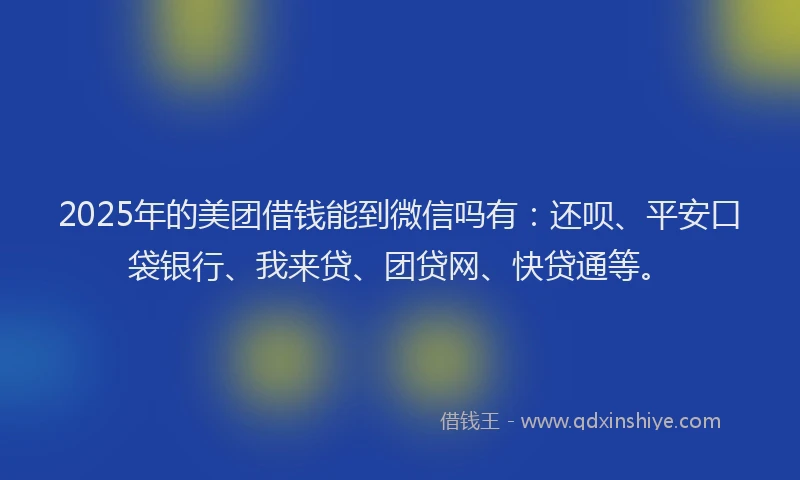 2025年的美团借钱能到微信吗有：还呗、平安口袋银行、我来贷、团贷网、快贷通等。