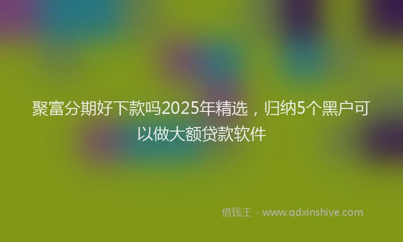 聚富分期好下款吗2025年精选，归纳5个黑户可以做大额贷款软件