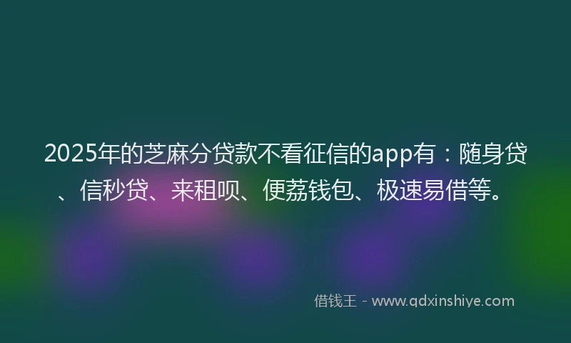 2025年的芝麻分贷款不看征信的app有：随身贷、信秒贷、来租呗、便荔钱包、极速易借等。