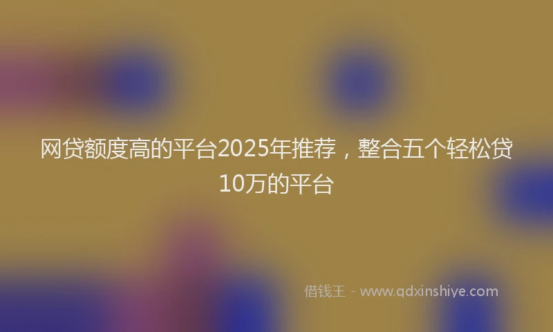网贷额度高的平台2025年推荐，整合五个轻松贷10万的平台