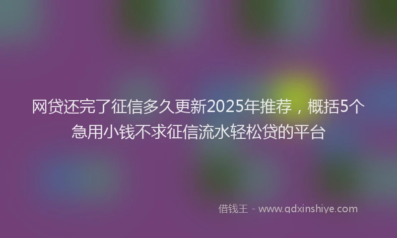网贷还完了征信多久更新2025年推荐，概括5个急用小钱不求征信流水轻松贷的平台