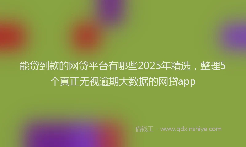 能贷到款的网贷平台有哪些2025年精选，整理5个真正无视逾期大数据的网贷app