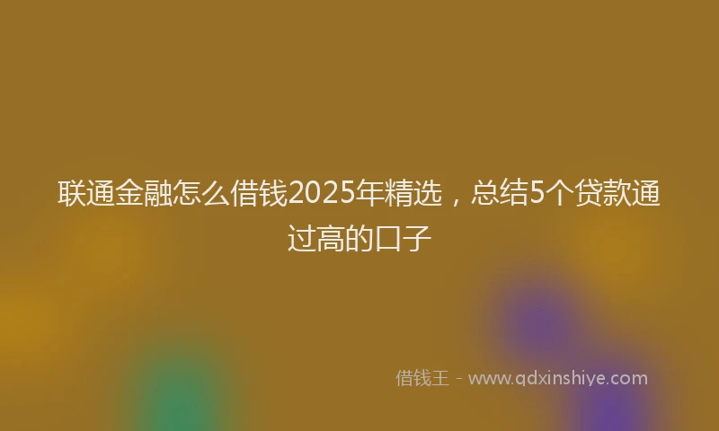 联通金融怎么借钱2025年精选，总结5个贷款通过高的口子
