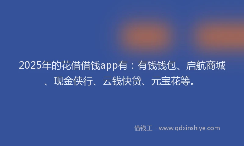 2025年的花借借钱app有：有钱钱包、启航商城、现金侠行、云钱快贷、元宝花等。