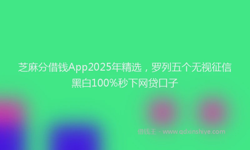 芝麻分借钱App2025年精选，罗列五个无视征信黑白100%秒下网贷口子