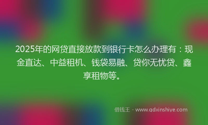 2025年的网贷直接放款到银行卡怎么办理有：现金直达、中益租机、钱袋易融、贷你无忧贷、鑫享租物等。