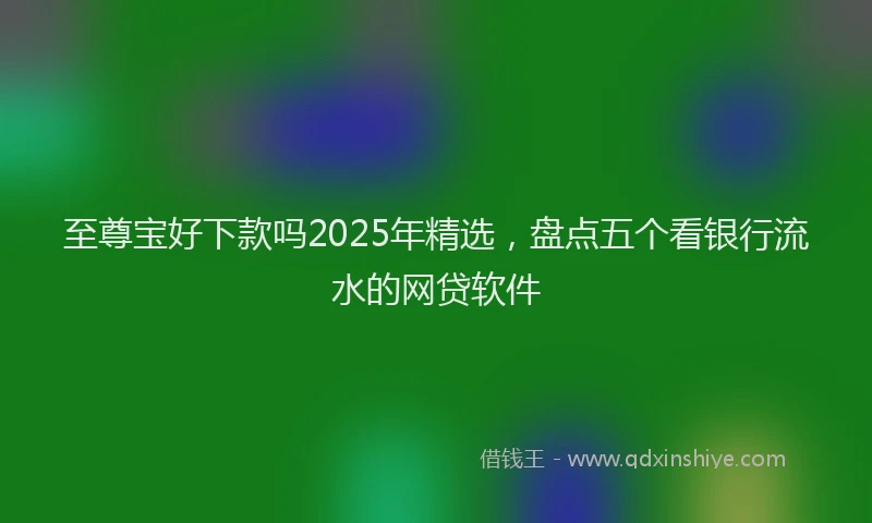 至尊宝好下款吗2025年精选，盘点五个看银行流水的网贷软件
