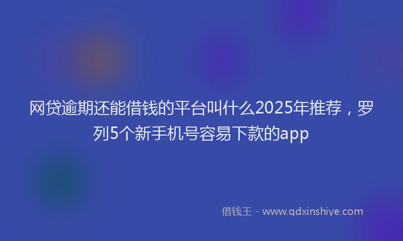 网贷逾期还能借钱的平台叫什么2025年推荐，罗列5个新手机号容易下款的app