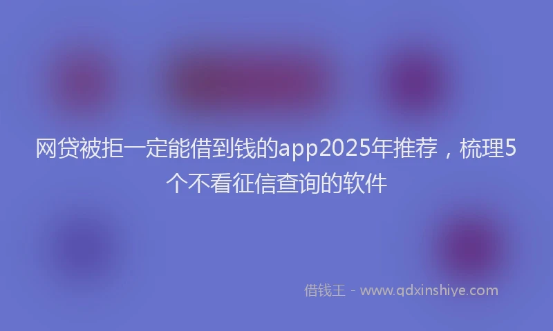 网贷被拒一定能借到钱的app2025年推荐，梳理5个不看征信查询的软件