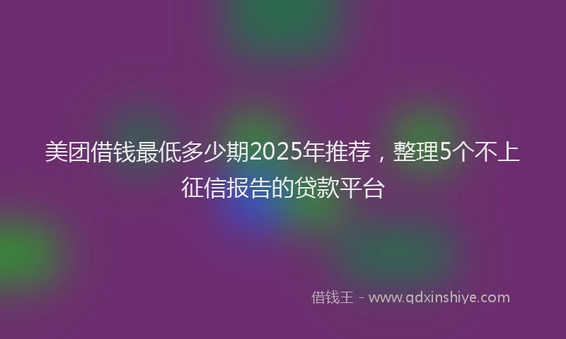 美团借钱最低多少期2025年推荐，整理5个不上征信报告的贷款平台