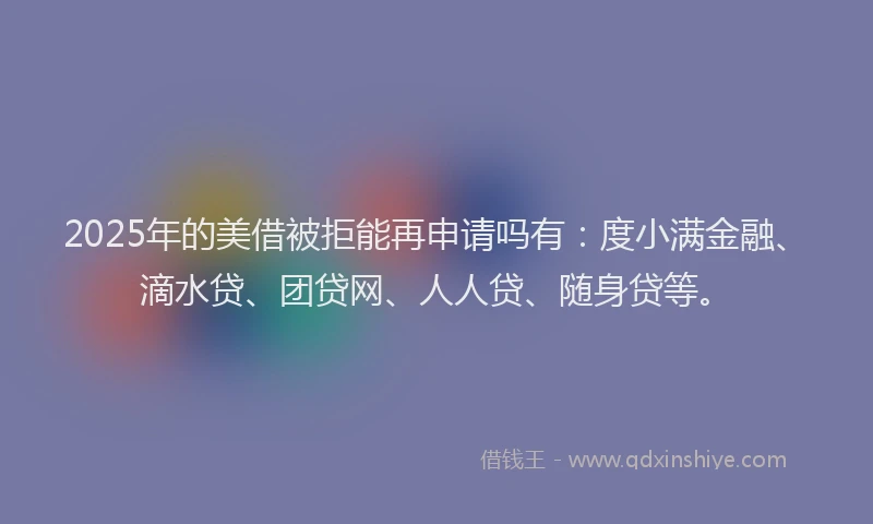 2025年的美借被拒能再申请吗有：度小满金融、滴水贷、团贷网、人人贷、随身贷等。