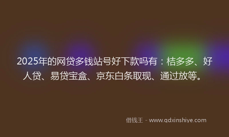 2025年的网贷多钱站号好下款吗有：桔多多、好人贷、易贷宝盒、京东白条取现、通过放等。