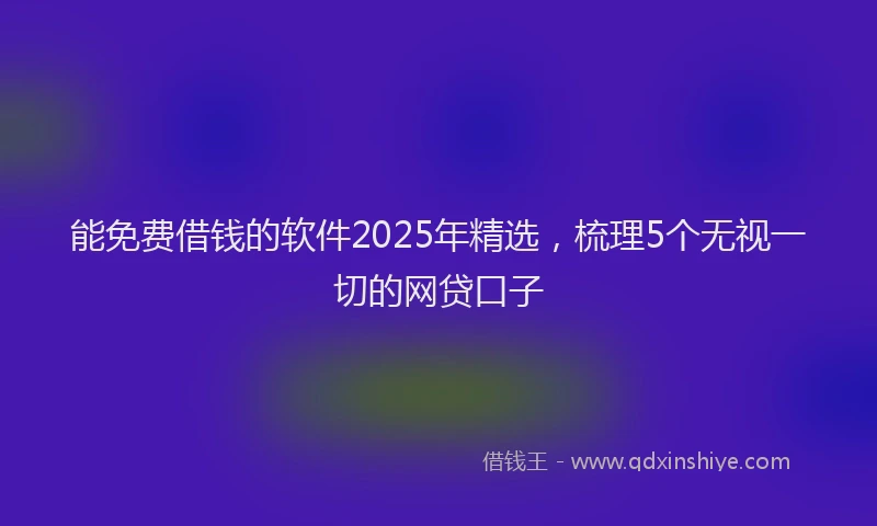 能免费借钱的软件2025年精选，梳理5个无视一切的网贷口子