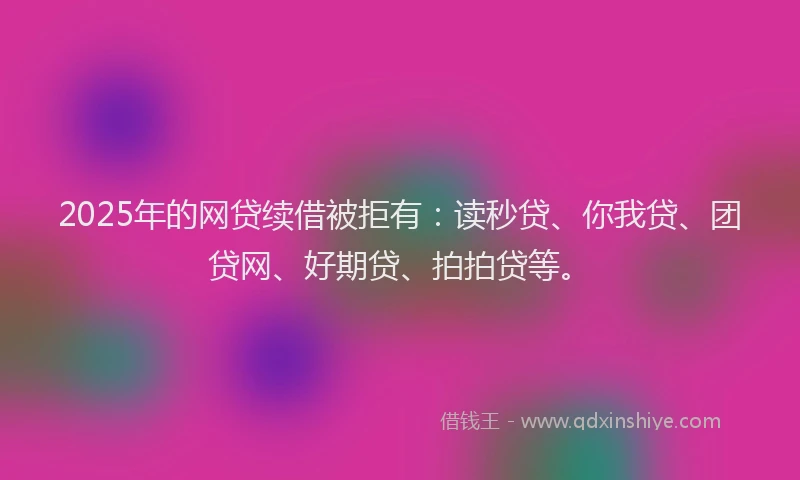 2025年的网贷续借被拒有：读秒贷、你我贷、团贷网、好期贷、拍拍贷等。
