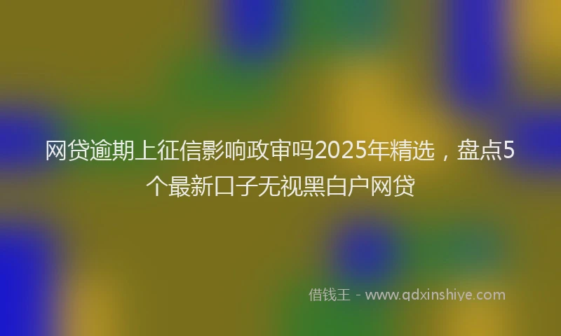 网贷逾期上征信影响政审吗2025年精选，盘点5个最新口子无视黑白户网贷