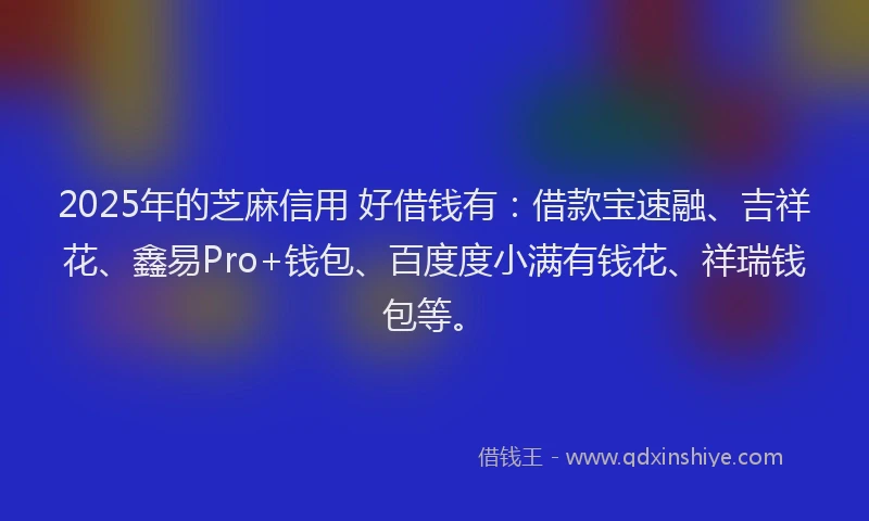 2025年的芝麻信用 好借钱有：借款宝速融、吉祥花、鑫易Pro+钱包、百度度小满有钱花、祥瑞钱包等。