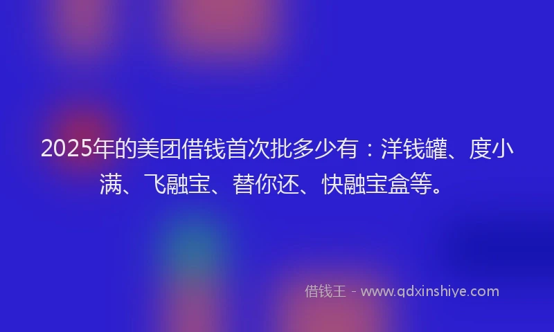 2025年的美团借钱首次批多少有：洋钱罐、度小满、飞融宝、替你还、快融宝盒等。