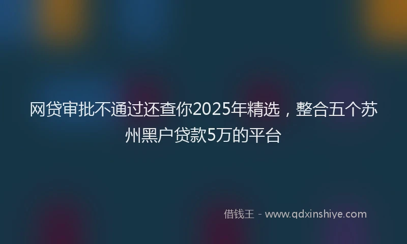 网贷审批不通过还查你2025年精选，整合五个苏州黑户贷款5万的平台