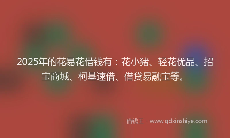 2025年的花易花借钱有：花小猪、轻花优品、招宝商城、柯基速借、借贷易融宝等。