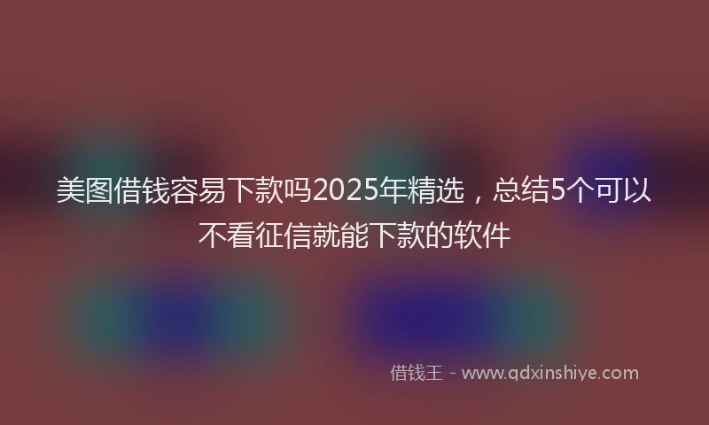 美图借钱容易下款吗2025年精选，总结5个可以不看征信就能下款的软件