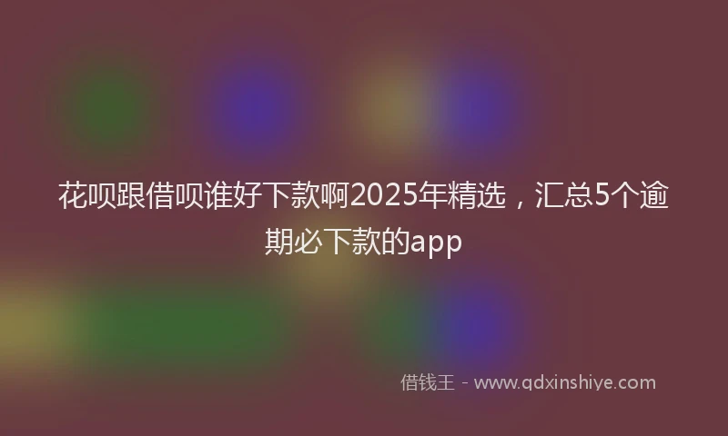 花呗跟借呗谁好下款啊2025年精选，汇总5个逾期必下款的app