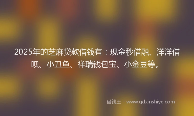 2025年的芝麻贷款借钱有：现金秒借融、洋洋借呗、小丑鱼、祥瑞钱包宝、小金豆等。