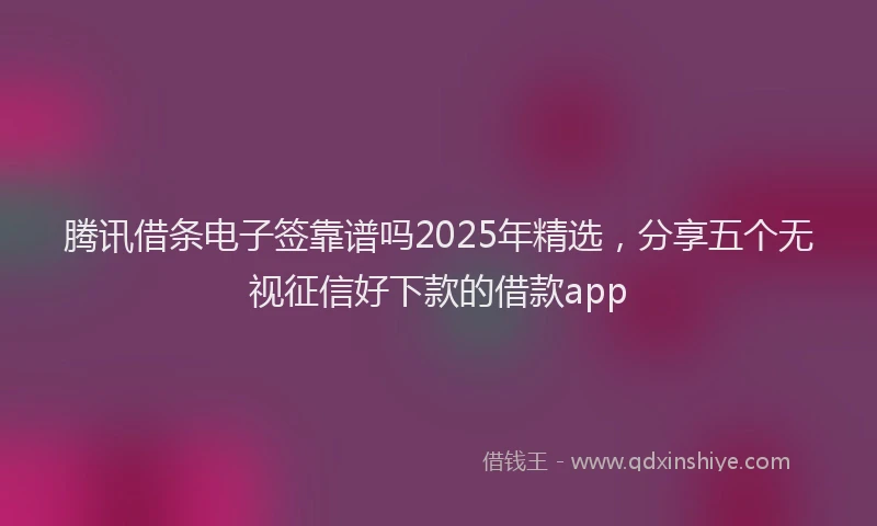 腾讯借条电子签靠谱吗2025年精选，分享五个无视征信好下款的借款app