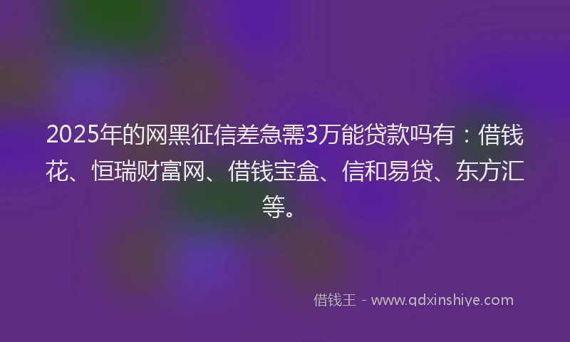 2025年的网黑征信差急需3万能贷款吗有：借钱花、恒瑞财富网、借钱宝盒、信和易贷、东方汇等。