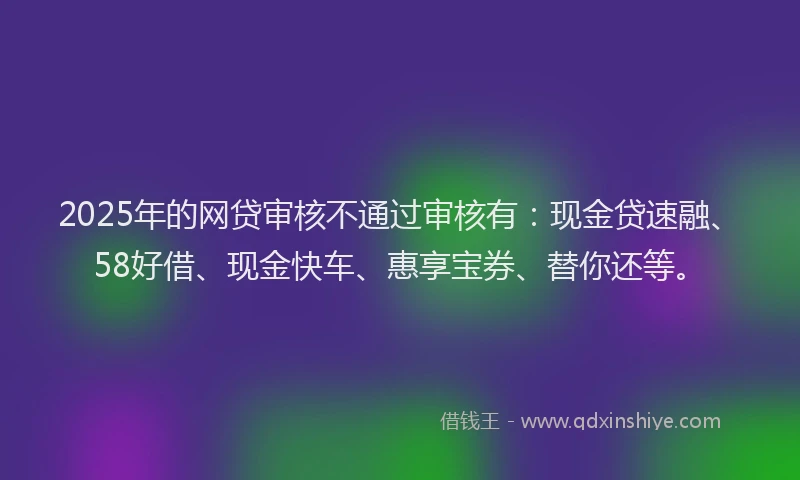 2025年的网贷审核不通过审核有：现金贷速融、58好借、现金快车、惠享宝券、替你还等。