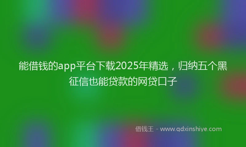 能借钱的app平台下载2025年精选，归纳五个黑征信也能贷款的网贷口子