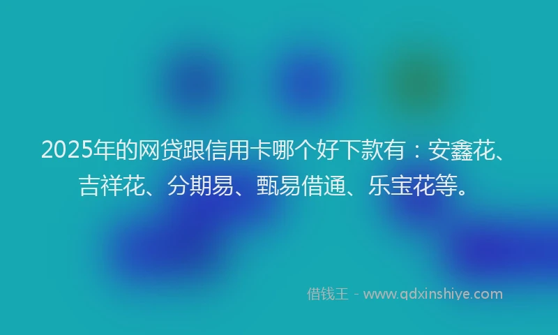 2025年的网贷跟信用卡哪个好下款有：安鑫花、吉祥花、分期易、甄易借通、乐宝花等。