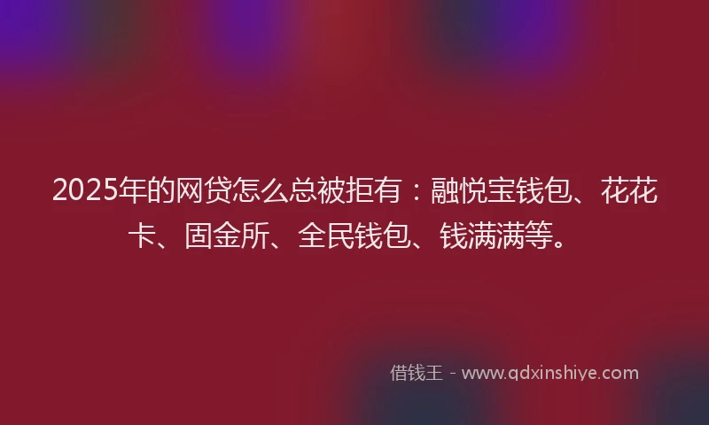 2025年的网贷怎么总被拒有：融悦宝钱包、花花卡、固金所、全民钱包、钱满满等。