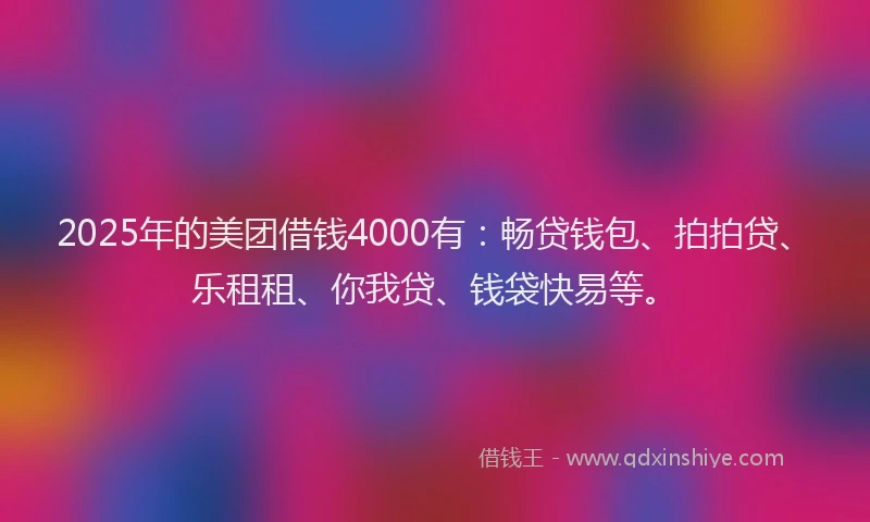 2025年的美团借钱4000有：畅贷钱包、拍拍贷、乐租租、你我贷、钱袋快易等。